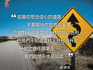 “如果你想走信心的道路，不要期待你能透視未來。在曠野，神用雲柱火柱帶領以色列人，但他們不知道雲柱火柱何時升起、升起之後往哪裏走。我們的情形也是如此。”— 戴德生