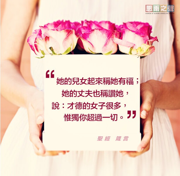 “她的兒女起來稱她有福；她的丈夫也稱讚她，說：才德的女子很多，唯獨你超過一切。” 聖經 箴言