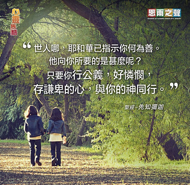 “世人哪，耶和華已指示你何為善。他向你所要的是什麼呢？只要你行公義，好憐憫，存謙卑的心，與你的神同行。” 聖經—先知彌迦