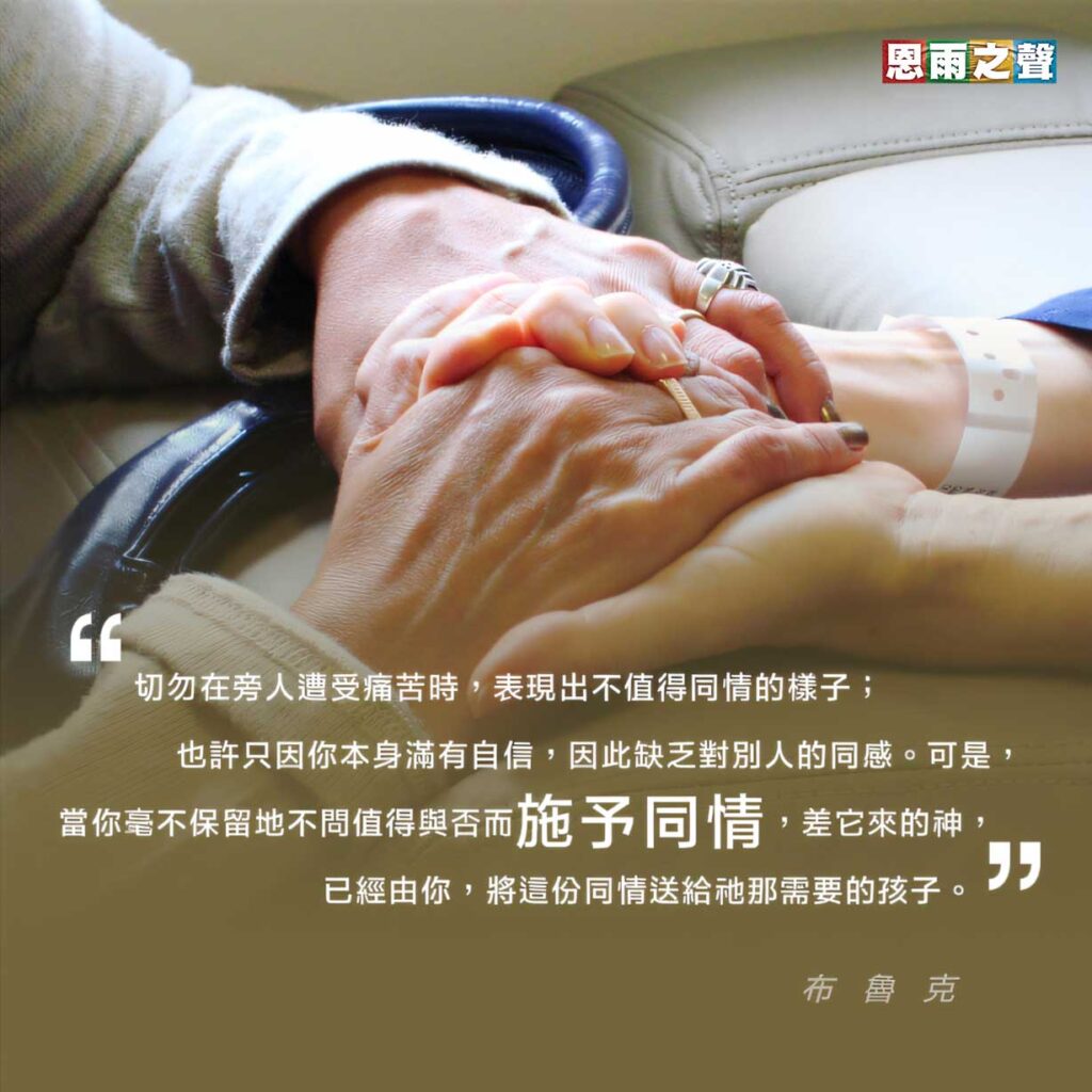 “切勿在旁人遭受痛苦時，表現出不值得同情的樣子；也許只因你本身滿有自信，因此缺乏對別人的同感。可是，當你毫不保留地不問值得與否而施予同情，差它來的神，已經由你，將這份同情送給衪那需要的孩子。 ” — 布魯克