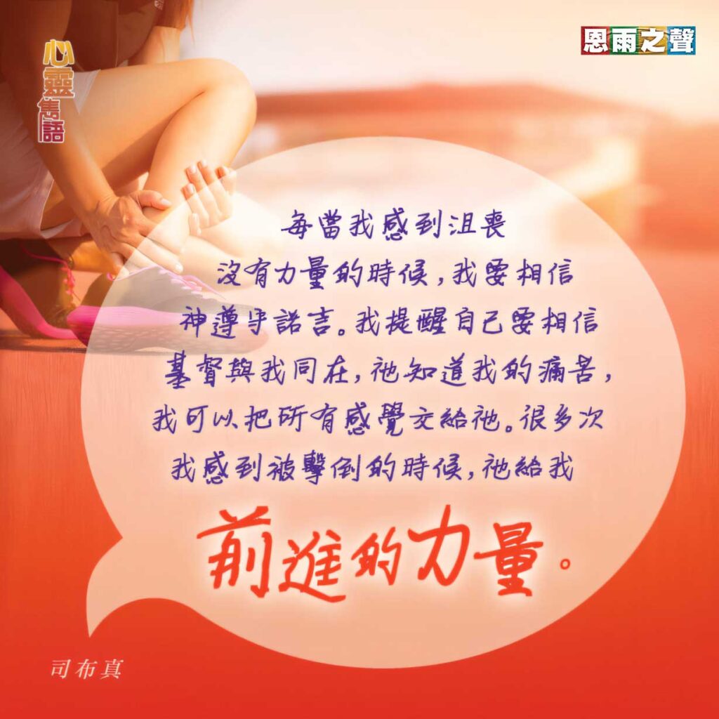 “每當我感到沮喪沒有力量的時候，我要相信神遵守諾言。我提醒自己要相信基督與我同在，祂知道我的痛苦，我可以把所有感覺交給祂。 很多次我感到被擊倒的時候，祂給我前進的力量。” — 司布真