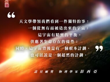 “天文學帶領我們看到一件獨特的事：一個從無有而被造出來的宇宙；這宇宙有精密的平衡，供應著生命存在的條件；同時，這宇宙背後是有一個根本計劃，也可以說是一個超然的計劃。” — 諾貝爾獎物理學家 彭西亞