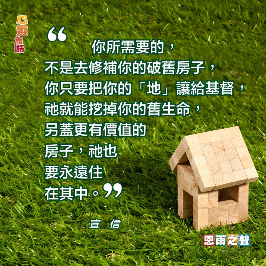 “你所需要的，不是去修補你的破舊房子，你只要把你的「地亅讓給基督，祂就能挖掉你的舊生命，另蓋更有價值的房子，衪也要永遠住在其中。” — 宣信