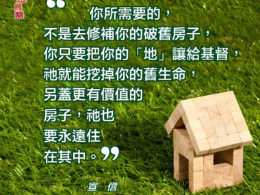 “你所需要的，不是去修補你的破舊房子，你只要把你的「地亅讓給基督，祂就能挖掉你的舊生命，另蓋更有價值的房子，衪也要永遠住在其中。” — 宣信