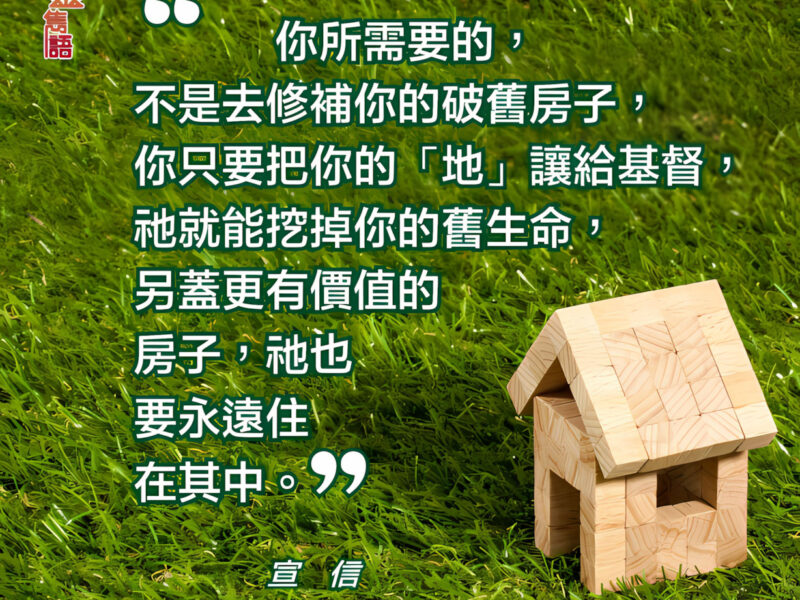 “你所需要的，不是去修補你的破舊房子，你只要把你的「地亅讓給基督，祂就能挖掉你的舊生命，另蓋更有價值的房子，衪也要永遠住在其中。” — 宣信